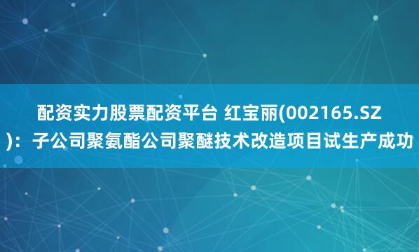 配资实力股票配资平台 红宝丽(002165.SZ)：子公司聚氨酯公司聚醚技术改造项目试生产成功