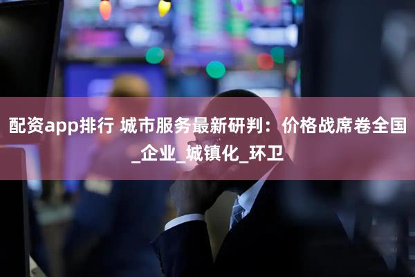 配资app排行 城市服务最新研判：价格战席卷全国_企业_城镇化_环卫