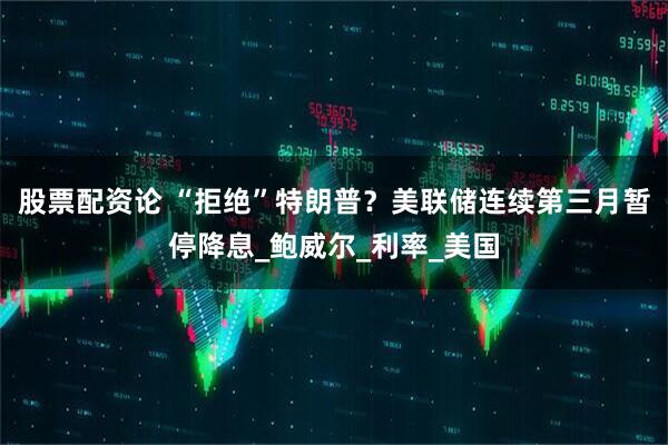 股票配资论 “拒绝”特朗普？美联储连续第三月暂停降息_鲍威尔_利率_美国