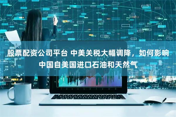 股票配资公司平台 中美关税大幅调降，如何影响中国自美国进口石油和天然气