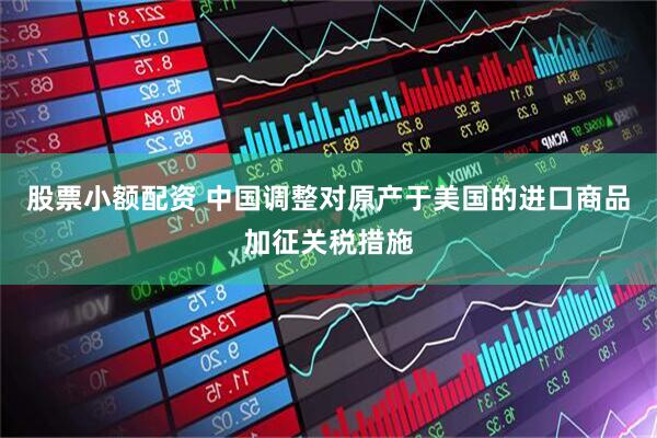 股票小额配资 中国调整对原产于美国的进口商品加征关税措施