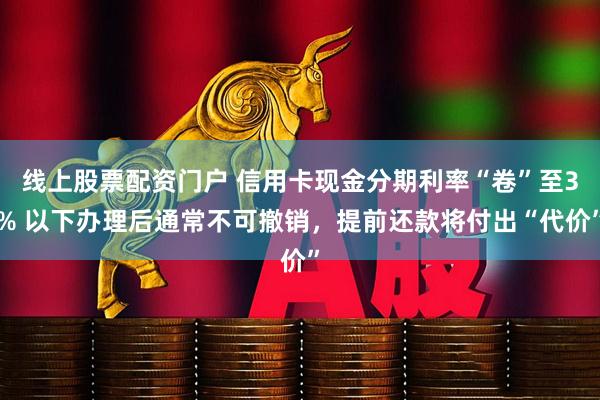 线上股票配资门户 信用卡现金分期利率“卷”至3% 以下办理后通常不可撤销，提前还款将付出“代价”