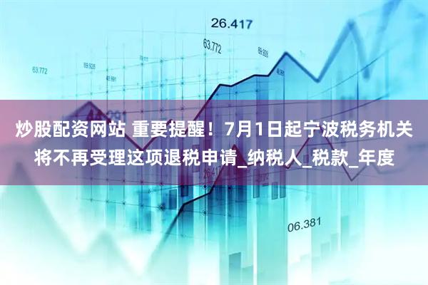 炒股配资网站 重要提醒！7月1日起宁波税务机关将不再受理这项退税申请_纳税人_税款_年度