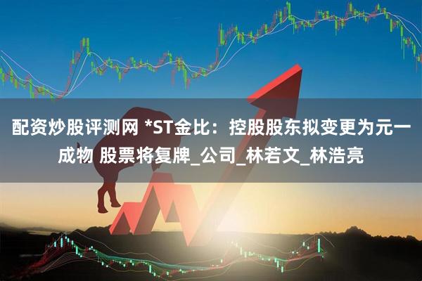 配资炒股评测网 *ST金比：控股股东拟变更为元一成物 股票将复牌_公司_林若文_林浩亮