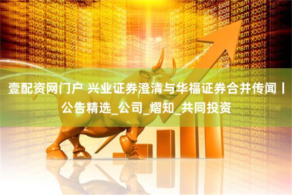 壹配资网门户 兴业证券澄清与华福证券合并传闻丨公告精选_公司_熠知_共同投资