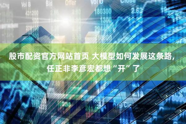 股市配资官方网站首页 大模型如何发展这条路, 任正非李彦宏都想“开”了