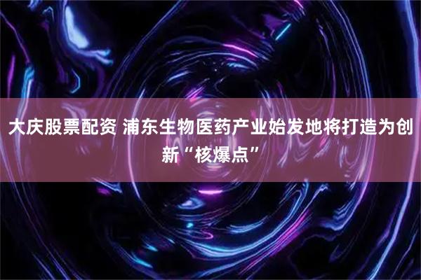 大庆股票配资 浦东生物医药产业始发地将打造为创新“核爆点”