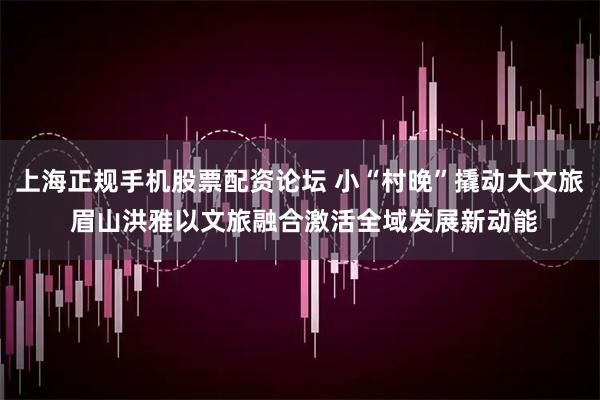 上海正规手机股票配资论坛 小“村晚”撬动大文旅 眉山洪雅以文旅融合激活全域发展新动能