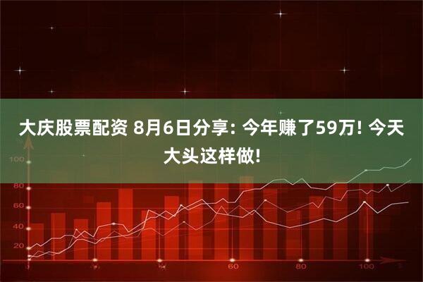 大庆股票配资 8月6日分享: 今年赚了59万! 今天大头这样做!