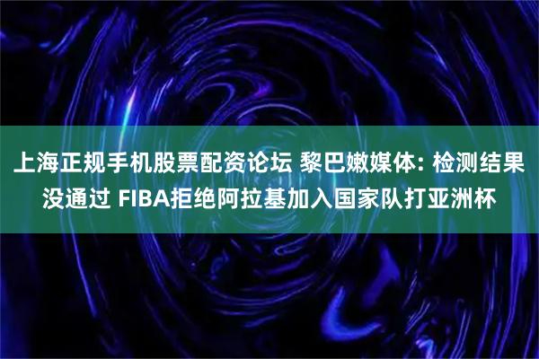 上海正规手机股票配资论坛 黎巴嫩媒体: 检测结果没通过 FIBA拒绝阿拉基加入国家队打亚洲杯