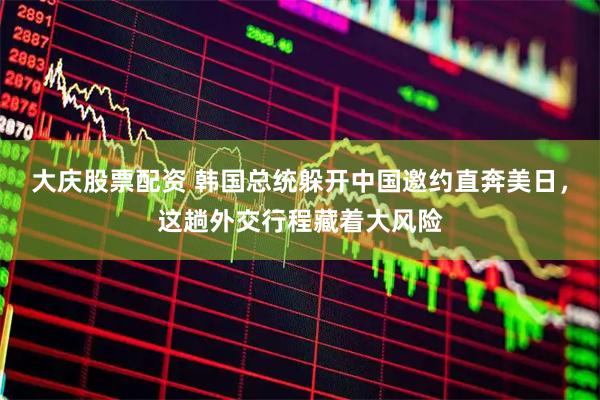 大庆股票配资 韩国总统躲开中国邀约直奔美日，这趟外交行程藏着大风险