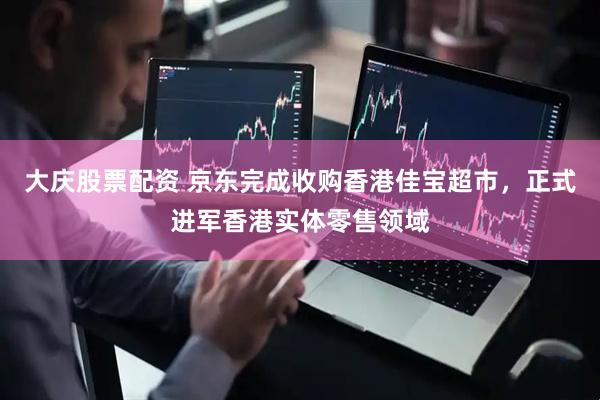 大庆股票配资 京东完成收购香港佳宝超市，正式进军香港实体零售领域