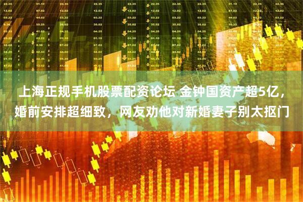 上海正规手机股票配资论坛 金钟国资产超5亿，婚前安排超细致，网友劝他对新婚妻子别太抠门
