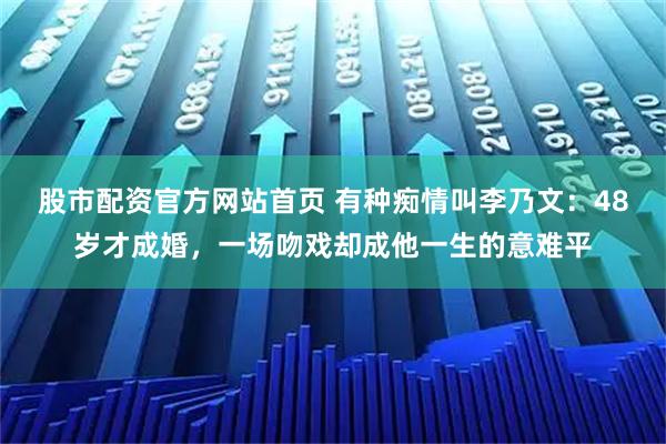股市配资官方网站首页 有种痴情叫李乃文：48岁才成婚，一场吻戏却成他一生的意难平