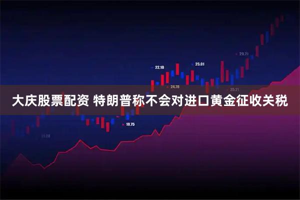 大庆股票配资 特朗普称不会对进口黄金征收关税