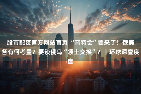 股市配资官方网站首页 “普特会”要来了！俄美各有何考量？要谈俄乌“领土交换”？｜环球深壹度