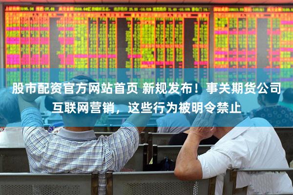 股市配资官方网站首页 新规发布！事关期货公司互联网营销，这些行为被明令禁止