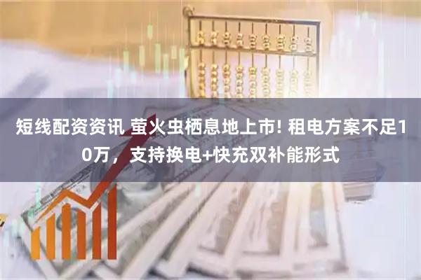 短线配资资讯 萤火虫栖息地上市! 租电方案不足10万，支持换电+快充双补能形式