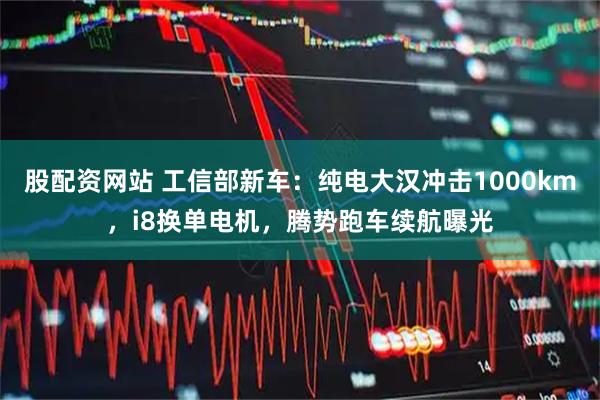 股配资网站 工信部新车：纯电大汉冲击1000km，i8换单电机，腾势跑车续航曝光