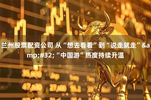 兰州股票配资公司 从“想去看看”到“说走就走” “中国游”热度持续升温