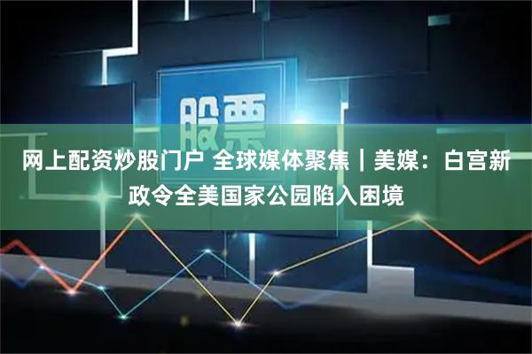 网上配资炒股门户 全球媒体聚焦｜美媒：白宫新政令全美国家公园陷入困境