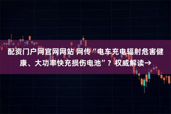 配资门户网官网网站 网传“电车充电辐射危害健康、大功率快充损伤电池”？权威解读→