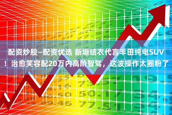 配资炒股—配资优选 新垣结衣代言丰田纯电SUV！治愈笑容配20万内高阶智驾，这波操作太圈粉了