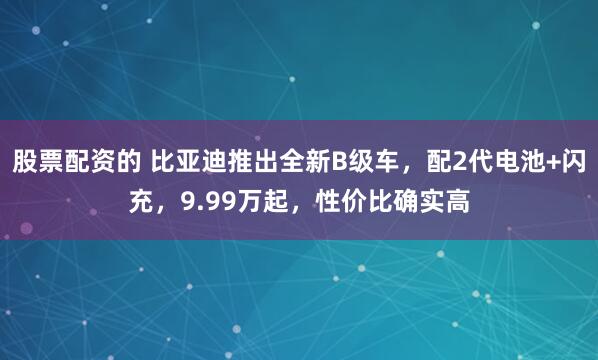 股票配资的 比亚迪推出全新B级车，配2代电池+闪充，9.99万起，性价比确实高