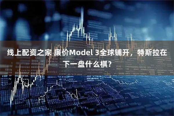 线上配资之家 廉价Model 3全球铺开，特斯拉在下一盘什么棋？
