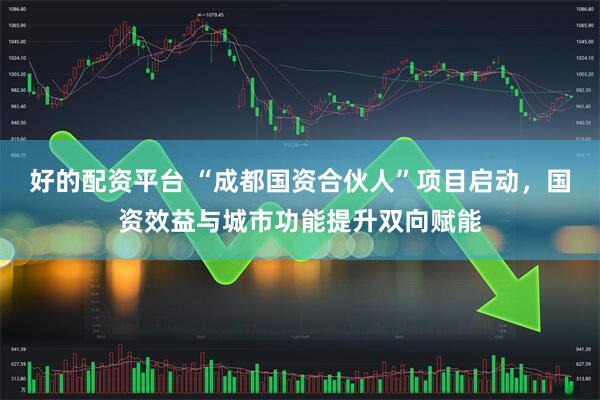 好的配资平台 “成都国资合伙人”项目启动，国资效益与城市功能提升双向赋能