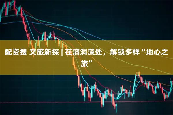 配资搜 文旅新探 | 在溶洞深处，解锁多样“地心之旅”