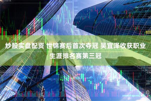 炒股实盘配资 世锦赛后首次夺冠 吴宜泽收获职业生涯排名赛第三冠